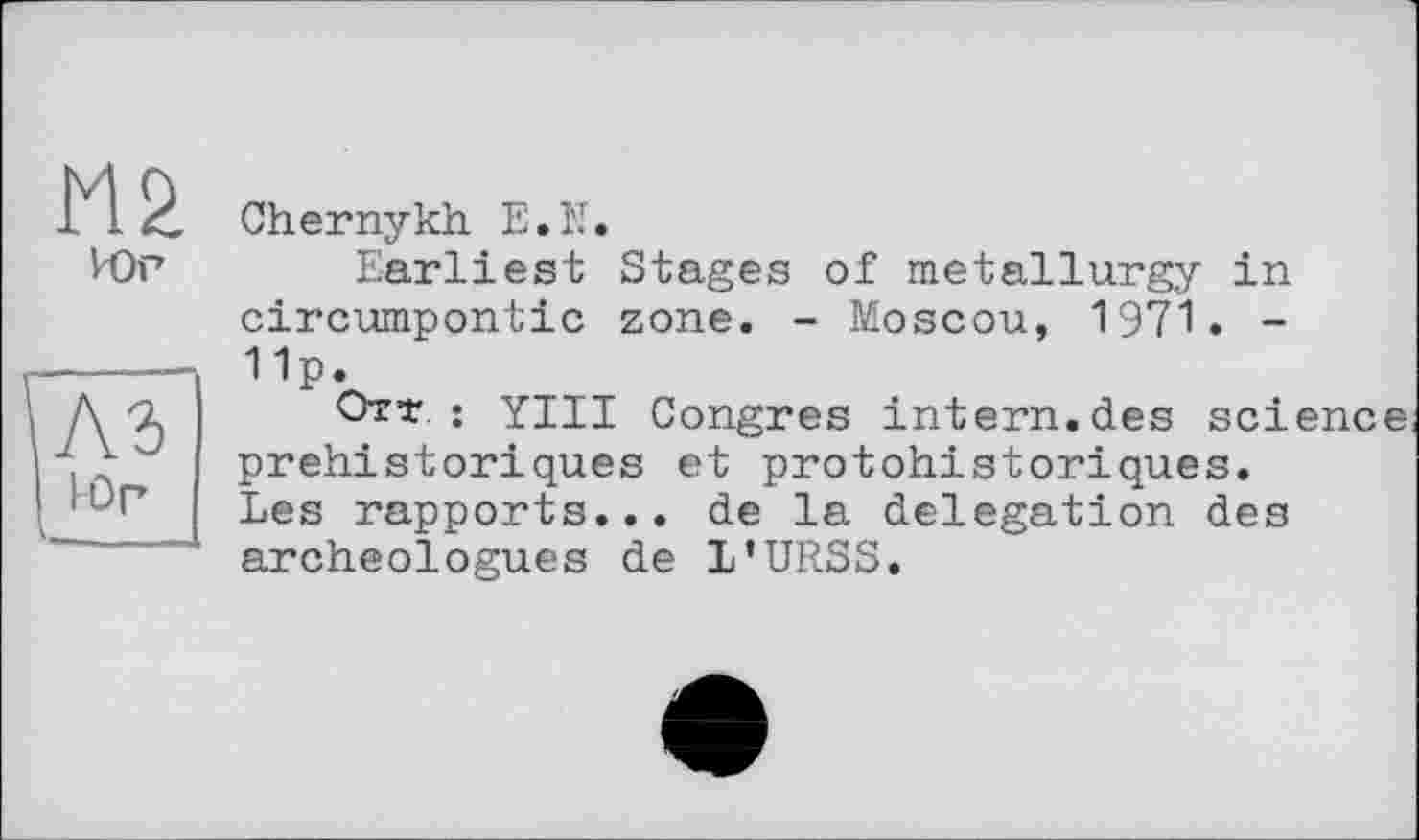 ﻿М2
Юг
I Юр
Chernykh E.U.
Earliest Stages of metallurgy in circumpontic zone. - Moscou, 1971. -11P*
Отт ; Yin Congres intern.des science préhistoriques et protohistoriques. Les rapports... de la delegation des archéologues de L’URSS.